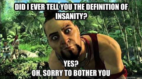 DID I EVER TELL YOU THE DEFINITION OF INSANITY? YES? 
OH, SORRY TO BOTHER YOU - DID I EVER TELL YOU THE DEFINITION OF INSANITY? YES? 
OH, SORRY TO BOTHER YOU  Good Guy Vaas