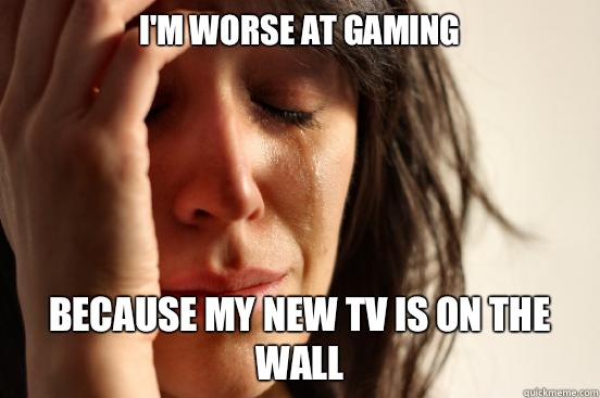 I'm worse at gaming Because my new TV is on the wall  First World Problems