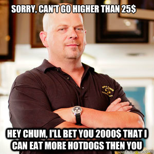 sorry, can't go higher than 25$ Hey chum, I'll bet you 2000$ that i can eat more hotdogs then you - sorry, can't go higher than 25$ Hey chum, I'll bet you 2000$ that i can eat more hotdogs then you  Misc