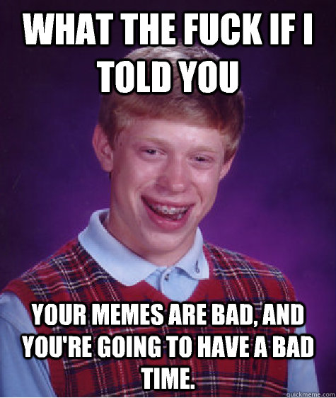 What the fuck if I told you Your memes are bad, and you're going to have a bad time.  Bad Luck Brian