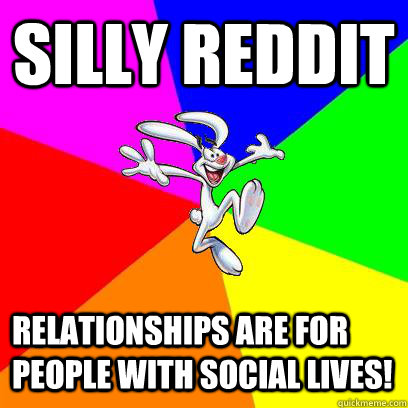 Silly reddit  relationships are for people with social lives!  