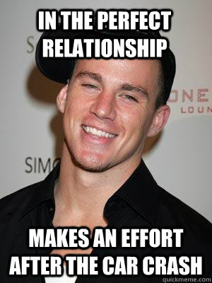 In the perfect relationship makes an effort after the car crash - In the perfect relationship makes an effort after the car crash  Scumbag Channing Tatum