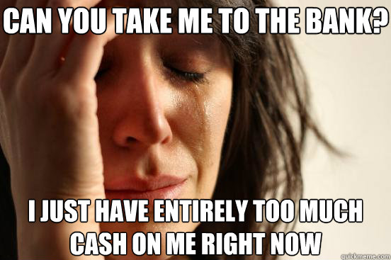 Can you take me to the bank? I just have entirely too much cash on me right now  First World Problems