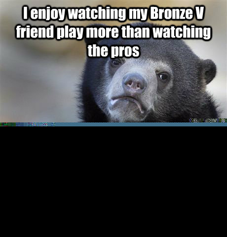 I enjoy watching my Bronze V friend play more than watching the pros Because their plays are so bad its a nonstop laugh fest  Confession Bear
