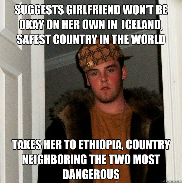 suggests girlfriend won't be okay on her own in  iceland, safest country in the world takes her to ethiopia, country neighboring the two most dangerous  Scumbag Steve