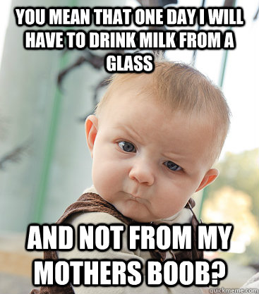 you mean that one day i will have to drink milk from a glass and not from my mothers boob? - you mean that one day i will have to drink milk from a glass and not from my mothers boob?  skeptical baby