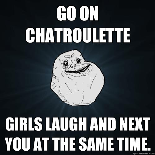 Go on chatroulette girls laugh and next you at the same time.   Forever Alone