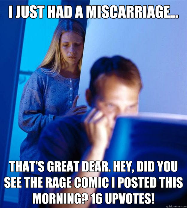 i just had a miscarriage... that's great dear. hey, did you see the rage comic i posted this morning? 16 upvotes!  Redditors Wife