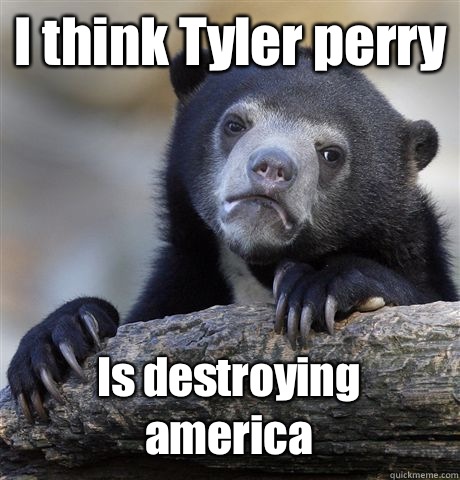 I think Tyler perry Is destroying america  Confession Bear