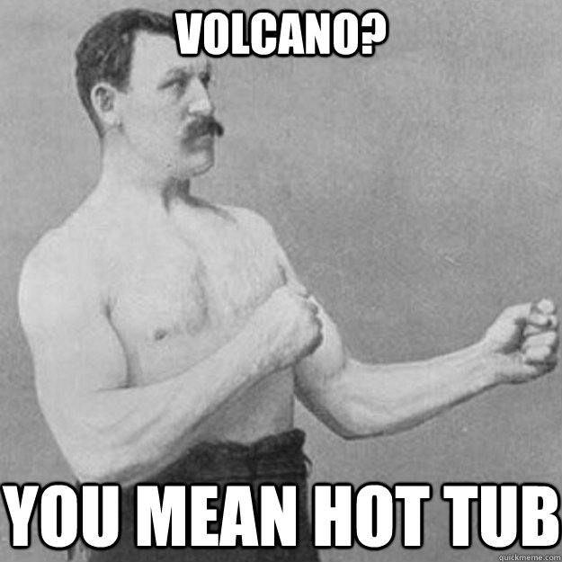 Volcano? you mean Hot Tub  overly manly man