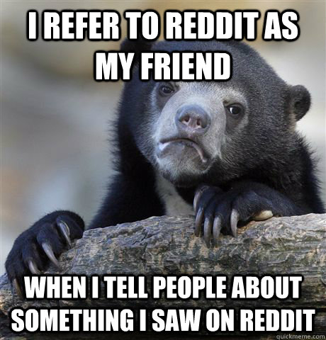 I REFER TO REDDIT AS MY FRIEND WHEN I TELL PEOPLE ABOUT SOMETHING I SAW ON REDDIT - I REFER TO REDDIT AS MY FRIEND WHEN I TELL PEOPLE ABOUT SOMETHING I SAW ON REDDIT  Confession Bear