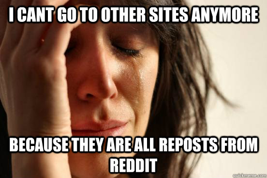 I cant go to other sites anymore because they are all reposts from reddit  First World Problems