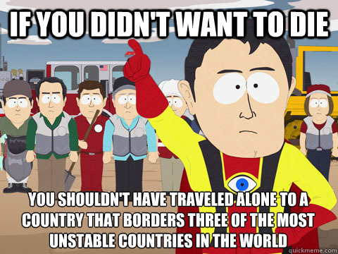 if you didn't want to die you shouldn't have traveled alone to a country that borders three of the most unstable countries in the world  Captain Hindsight