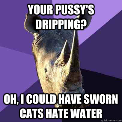 Your pussy's dripping?  oh, i could have sworn cats hate water  Sexually Oblivious Rhino