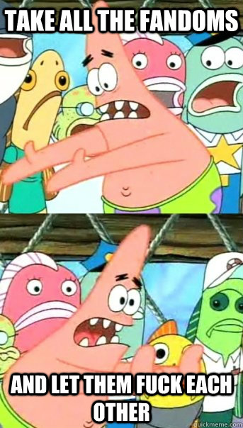 take all the fandoms and let them fuck each other  Push it somewhere else Patrick