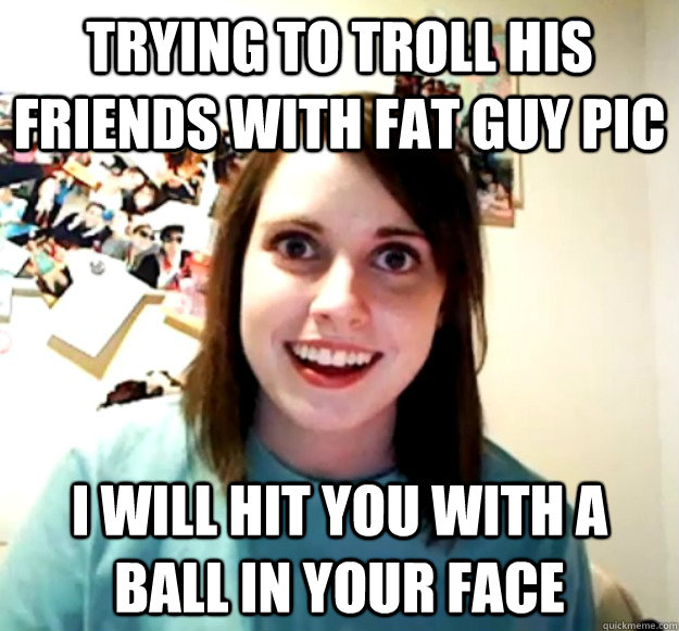 Trying to troll his friends with fat guy pic I will hit you with a ball in your face  Overly Attached Girlfriend