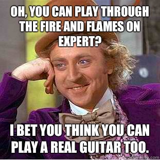 Oh, you can play Through The Fire and Flames on expert? I bet you think you can play a real guitar too.  Condescending Wonka