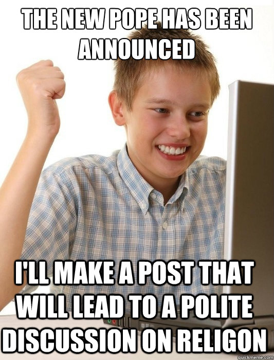 the new pope has been announced I'll make a post that will lead to a polite discussion on religon  First Day on the Internet Kid