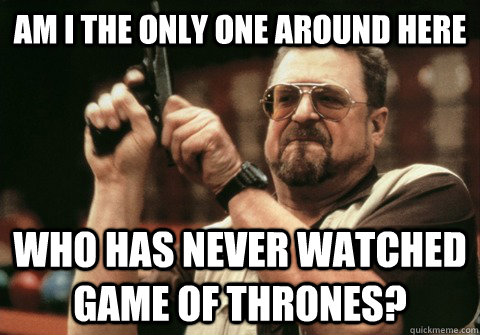 Am I the only one around here Who has never watched game of thrones? - Am I the only one around here Who has never watched game of thrones?  Am I the only one