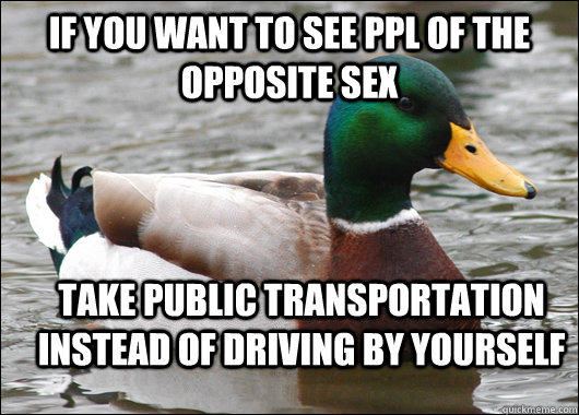 If you want to see ppl of the opposite sex take public transportation instead of driving by yourself  Actual Advice Mallard