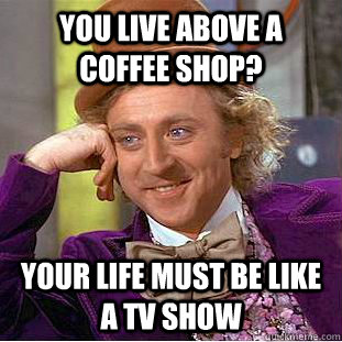 you live above a coffee shop? Your life must be like a tv show  Creepy Wonka