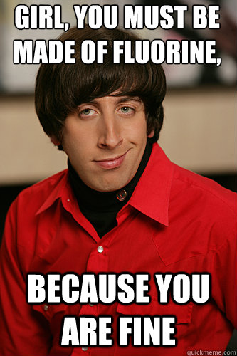 Girl, you must be made of Fluorine, Iodine, and Neon Because you are FINe  Howard Wolowitz