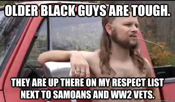 Older black guys are tough.  They are up there on my respect list next to samoans and ww2 vets. - Older black guys are tough.  They are up there on my respect list next to samoans and ww2 vets.  Almost Politically Correct Redneck