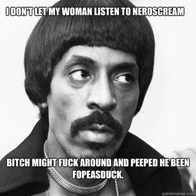 I don't let my woman listen to NEROSCREAM Bitch might fuck around and peeped he been FopeAsDuck.  Ike Turner