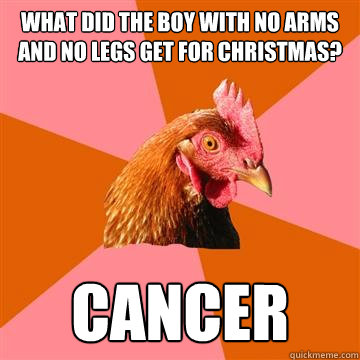 What did the boy with no arms and no legs get for Christmas?  Cancer - What did the boy with no arms and no legs get for Christmas?  Cancer  Anti-Joke Chicken