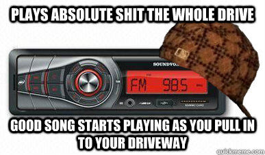 Plays absolute shit the whole drive Good song starts playing as you pull in to your driveway  