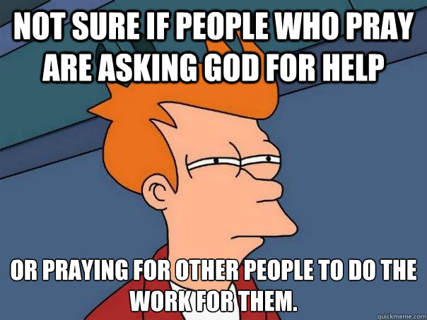 not sure if people who pray are asking god for help or praying for other people to do the work for them.  Futurama Fry