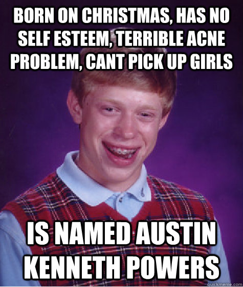 Born on christmas, has no self esteem, terrible acne problem, cant pick up girls is named austin kenneth powers  Bad Luck Brian