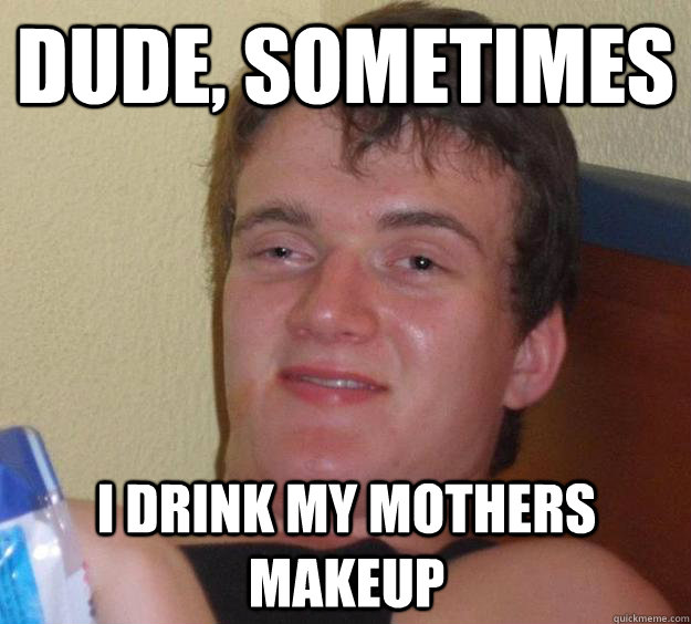 Dude, Sometimes I drink my mothers makeup  10 Guy