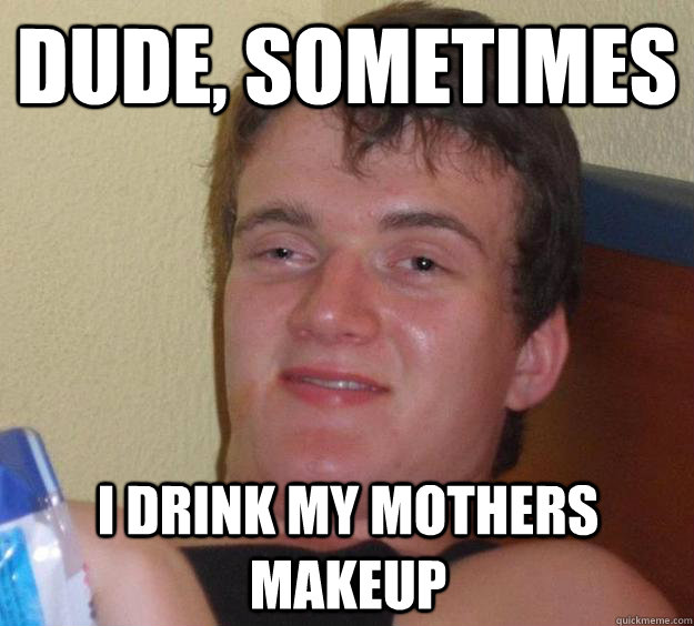 Dude, Sometimes I drink my mothers makeup - Dude, Sometimes I drink my mothers makeup  10 Guy