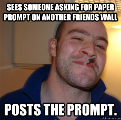 Sees someone asking for paper prompt on another friends wall Posts the prompt.  GoodGuyGreg