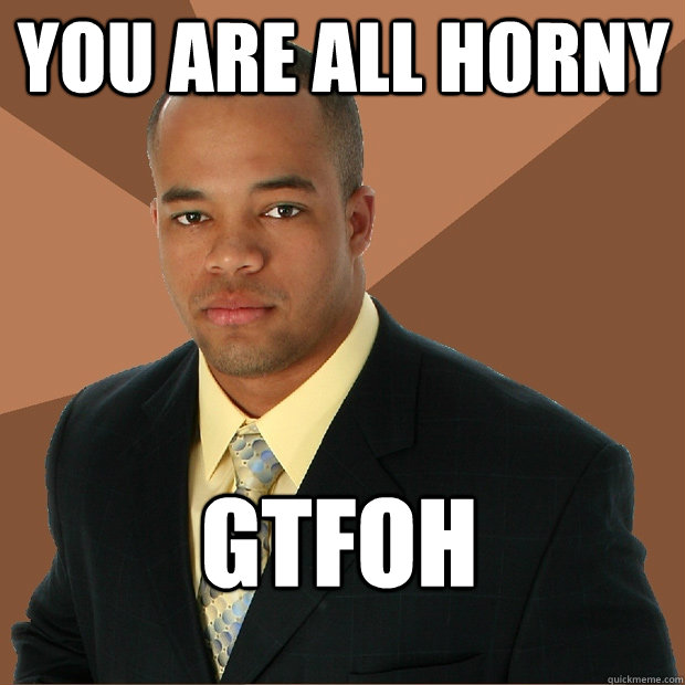 You are all horny GTFOH - You are all horny GTFOH  Successful Black Man