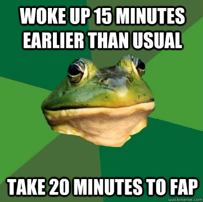 Woke up 15 minutes earlier than usual  take 20 minutes to fap  Foul Bachelor Frog