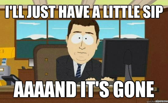 I'll just have a little sip AAAAND IT'S GONE  aaaand its gone