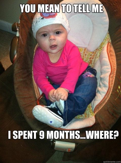 YOU MEAN TO TELL ME I SPENT 9 MONTHS...WHERE? - YOU MEAN TO TELL ME I SPENT 9 MONTHS...WHERE?  Really