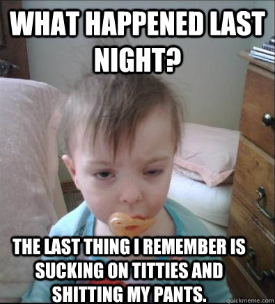 What happened last night? The last thing I remember is sucking on titties and shitting my pants.  