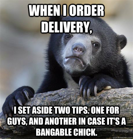 When I order Delivery, I set aside two tips. One for guys, and another in case it's a bangable chick.  Confession Bear