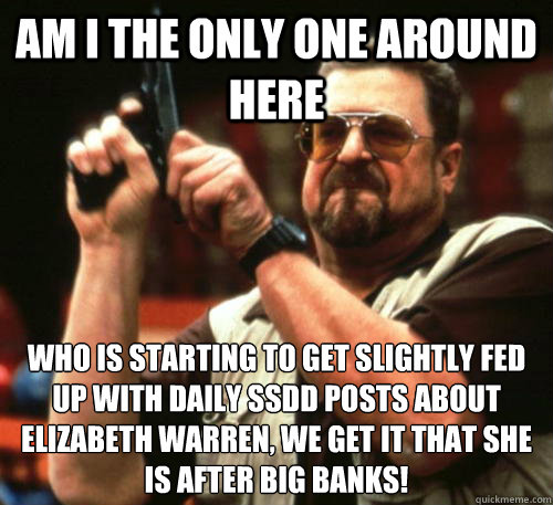 Am i the only one around here who is starting to get slightly fed up with daily ssdd posts about Elizabeth Warren, we get it that she is after big banks! - Am i the only one around here who is starting to get slightly fed up with daily ssdd posts about Elizabeth Warren, we get it that she is after big banks!  Am I The Only One Around Here