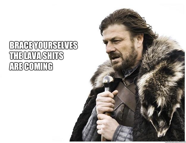 Brace yourselves
the Lava shits
are coming  Imminent Ned