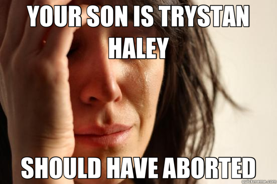 YOUR SON IS TRYSTAN HALEY SHOULD HAVE ABORTED  First World Problems