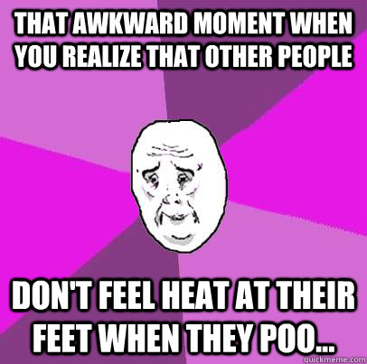 that awkward moment when you realize that other people don't feel heat at their feet when they poo... - that awkward moment when you realize that other people don't feel heat at their feet when they poo...  LIfe is Confusing