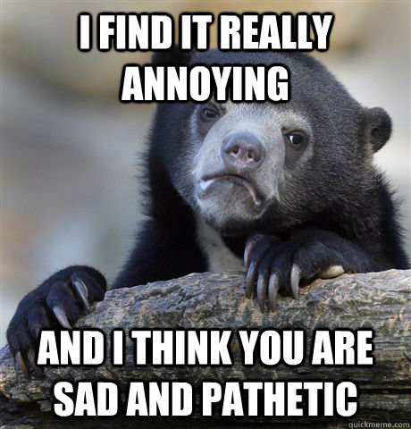 I find it really annoying and I think you are sad and pathetic  Confession Bear