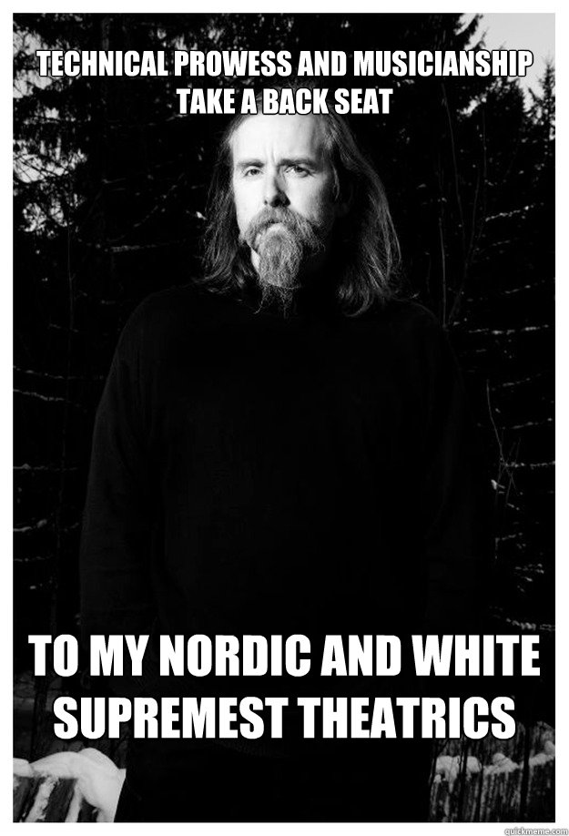 
TECHNICAL PROWESS AND MUSICIANSHIP 
TAKE a BACK SEAT TO MY NORDIC AND WHITE SUPREMEST THEATRICS - 
TECHNICAL PROWESS AND MUSICIANSHIP 
TAKE a BACK SEAT TO MY NORDIC AND WHITE SUPREMEST THEATRICS  Misc