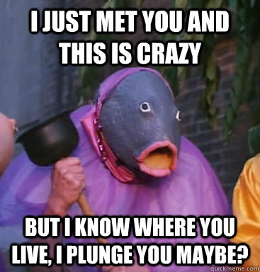 I just met you and this is crazy But i know where you live, I plunge you maybe? - I just met you and this is crazy But i know where you live, I plunge you maybe?  Lol fish