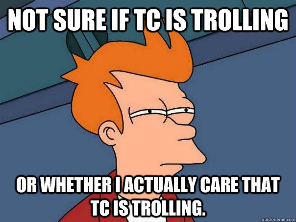 Not sure if TC is trolling or whether I actually care that TC is trolling.  Futurama Fry