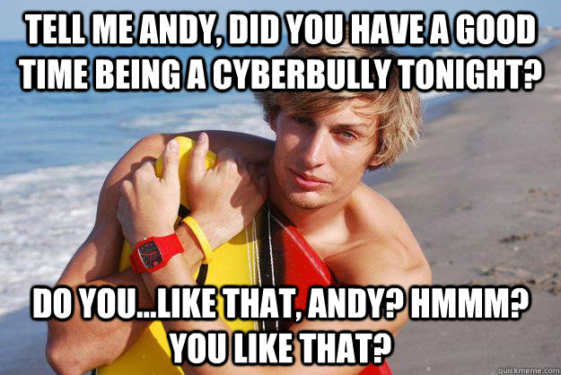 tell me andy, did you have a good time being a cyberbully tonight? do you...like that, andy? hmmm? you like that? - tell me andy, did you have a good time being a cyberbully tonight? do you...like that, andy? hmmm? you like that?  Pretty Boy Pete